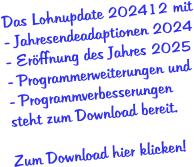 Das Lohnupdate 202412 mit - Jahresendeadaptionen 2024 - Eröffnung des Jahres 2025 - Programmerweiterungen und - Programmverbesserungen  steht zum Download bereit.  Zum Download hier klicken!