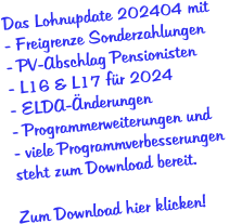 Das Lohnupdate 202404 mit - Freigrenze Sonderzahlungen - PV-Abschlag Pensionisten - L16 & L17 für 2024 - ELDA-Änderungen - Programmerweiterungen und - viele Programmverbesserungen  steht zum Download bereit.  Zum Download hier klicken!