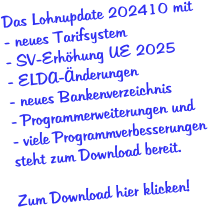 Das Lohnupdate 202410 mit - neues Tarifsystem - SV-Erhöhung UE 2025 - ELDA-Änderungen - neues Bankenverzeichnis  - Programmerweiterungen und - viele Programmverbesserungen  steht zum Download bereit.  Zum Download hier klicken!