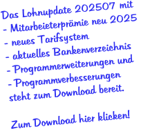 Das Lohnupdate 202507 mit - Mitarbeieterprämie neu 2025  - neues Tarifsystem - aktuelles Bankenverzeichnis - Programmerweiterungen und - Programmverbesserungen  steht zum Download bereit.  Zum Download hier klicken!
