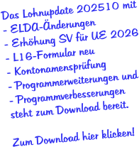 Das Lohnupdate 202510 mit - ELDA-Änderungen - Erhöhung SV für UE 2026 - L16-Formular neu - Kontonamensprüfung - Programmerweiterungen und - Programmverbesserungen  steht zum Download bereit.  Zum Download hier klicken!